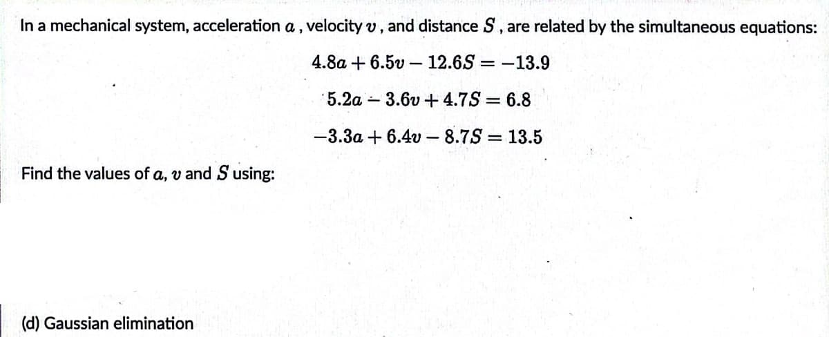 In a mechanical system, acceleration a, velocity v, and distance S, are related by the simultaneous equations:
4.8a + 6.5v - 12.6S = -13.9
5.2a 3.6v +4.7S = 6.8
-3.3a + 6.4v - 8.7S = 13.5
%3D
Find the values of a, v and S using:
(d) Gaussian elimination
