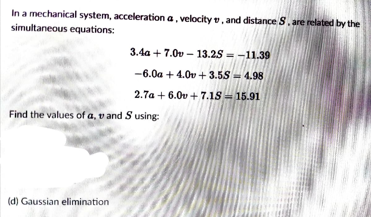 In a mechanical system, acceleration a , velocity v, and distance S, are related by the
simultaneous equations:
3.4a + 7.0v – 13.25 = -11.39
-6.0a + 4.0v + 3.5S = 4.98
2.7a + 6.0v + 7.1S = 15.91
Find the values of a, v and S using:
(d) Gaussian elimination
