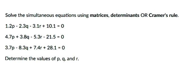 Solve the simultaneous equations using matrices, determinants OR Cramer's rule.
1.2p - 2.3q - 3.1r + 10.1 0
4.7p + 3.8q - 5.3r - 21.5 = 0
%3!
3.7p - 8.3q + 7.4r + 28.1 0
Determine the values of p, q, and r.
