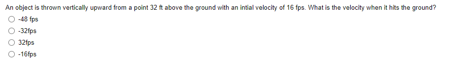 An object is thrown vertically upward from a point 32 ft above the ground with an intial velocity of 16 fps. What is the velocity when it hits the ground?
-48 fps
-32fps
32fps
-16fps
