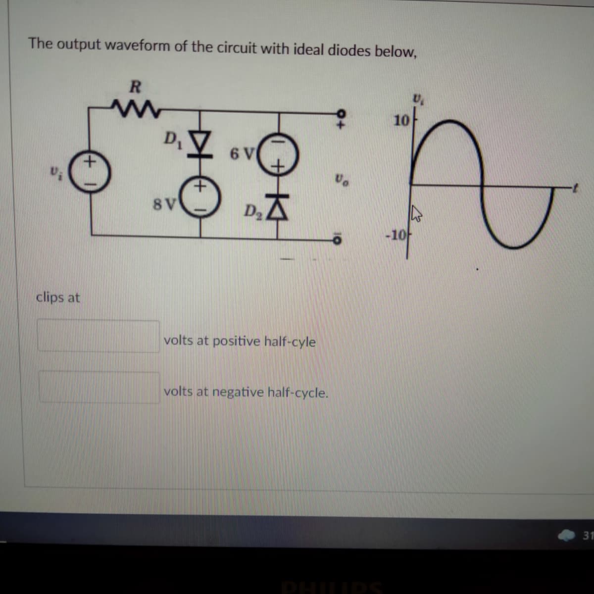 The output waveform of the circuit with ideal diodes below,
10
D,
6 V
8V
D.A
clips at
volts at positive half-cyle
volts at negative half-cycle.
31
PHIIPS
