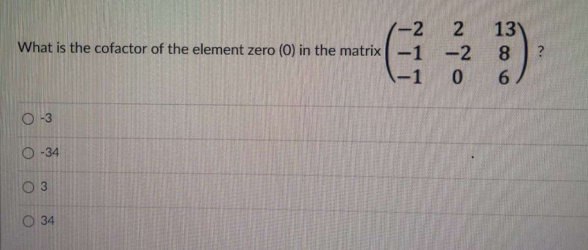 -2
13
-1 -2 8
0 6
2
What is the cofactor of the element zero (0) in the matrix
(-1
-34
13
34
