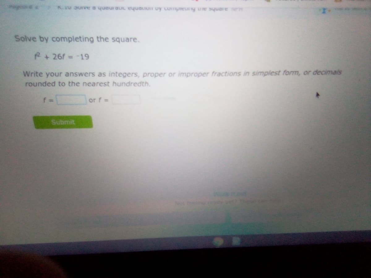 K.V uve o yueur auc eyuauon uy Lumpreuy ue square H
Solve by completing the square.
R+26f= -19
%3D
Write your answers as integers, proper or improper fractions in simplest form, or decimals
rounded to the nearest hundredth.
f%3D
or f =
Submit
Not tein
