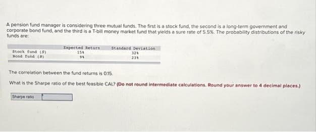 A pension fund manager is considering three mutual funds. The first is a stock fund, the second is a long-term government and
corporate bond fund, and the third is a T-bill money market fund that yields a sure rate of 5.5%. The probability distributions of the risky
funds are:
Stock fund (5)
Bond fund (8)
Expected Return
158
91
Sharpe ratio
Standard Deviation
32%
23%
The correlation between the fund returns is 0.15.
What is the Sharpe ratio of the best feasible CAL? (Do not round intermediate calculations. Round your answer to 4 decimal places.)