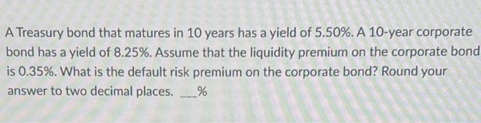 A Treasury bond that matures in 10 years has a yield of 5.50%. A 10-year corporate
bond has a yield of 8.25%. Assume that the liquidity premium on the corporate bond
is 0.35%. What is the default risk premium on the corporate bond? Round your
answer to two decimal places.