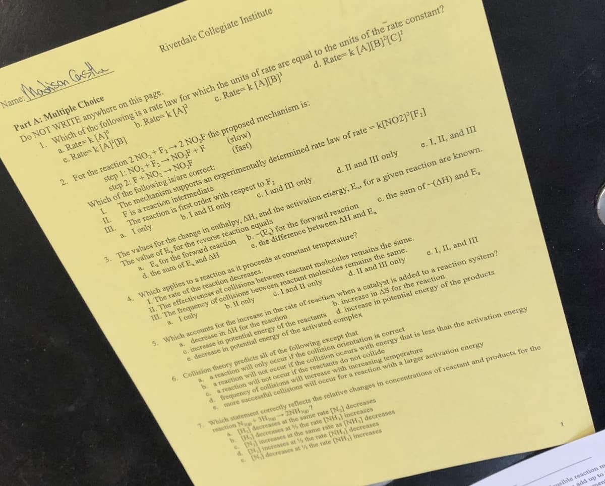 Name: Madison Castle
Riverdale Collegiate Institute
Part A: Multiple Choice
Do NOT WRITE anywhere on this page.
1. Which of the following is a rate law for which the units of rate are equal to the units of the rate constant?
a. Rate= k [A]
b. Rate=k [A]2
c. Rate= k [A][B]³
d. Rate= k [A][B][C]²
e. Rate-k [A][B]
2. For the reaction 2 NO₂+ F₂→2 NO₂F the proposed mechanism is:
(slow)
(fast)
step 1: NO₂+F₂-NO₂F+F
step 2: F+NO₂ → NO₂F
Which of the following is/are correct:
I.
II.
III.
c. I and III only
The mechanism supports an experimentally determined rate law of rate = k[NO2]²[F₂]
F is a reaction intermediate
b. I and II only
The reaction is first order with respect to F₂
a. I only
a. E, for the forward reaction
d. the sum of E, and AH
d. II and III only
e. I, II, and III
3. The values for the change in enthalpy, AH, and the activation energy, E., for a given reaction are known.
The value of E, for the reverse reaction equals
b.-(E) for the forward reaction
e. the difference between AH and E
c. the sum of -(AH) and E,
4. Which applies to a reaction as it proceeds at constant temperature?
I. The rate of the reaction decreases.
d. II and III only
c. I and II only
II. The effectiveness of collisions between reactant molecules remains the same.
b. II only
III. The frequency of collisions between reactant molecules remains the same.
a. I only
e. I, II, and III
b. increase in AS for the reaction
5. Which accounts for the increase in the rate of reaction when a catalyst is added to a reaction system?
a. decrease in AH for the reaction
d. increase in potential energy of the products
c. increase in potential energy of the reactants
e. decrease in potential energy of the activated complex
b.
6. Collision theory predicts all of the following except that
a.
a reaction will only occur if the collision orientation is correct
a reaction will not occur if the collision occurs with energy that is less than the activation energy
a reaction will not occur if the reactants do not collide
C.
d. frequency
of collisions will increase with increasing temperature
e. more successful collisions will occur for a reaction with a larger activation energy
7. Which statement correctly reflects the relative changes in concentrations of reactant and products for the
reaction Na+ 3H2NH?
[H.] decreases at the same rate [N₂] decreases
b. [H.] decreases at
the rate [NH,] increases
e. [N] increases at the same rate as [NH,] decreases
d. [N] increases at
the rate [NH,] decreases
e. [N] decreases at
the rate [NH,] increases
Lausible reaction m
add up to