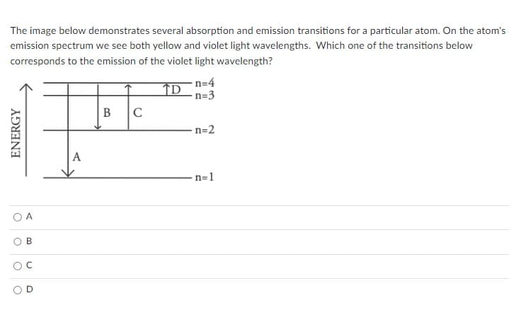 The image below demonstrates several absorption and emission transitions for a particular atom. On the atom's
emission spectrum we see both yellow and violet light wavelengths. Which one of the transitions below
corresponds to the emission of the violet light wavelength?
TD
ENERGY
O
B
U
A
B C
n=4
n=3
n=2
n=1