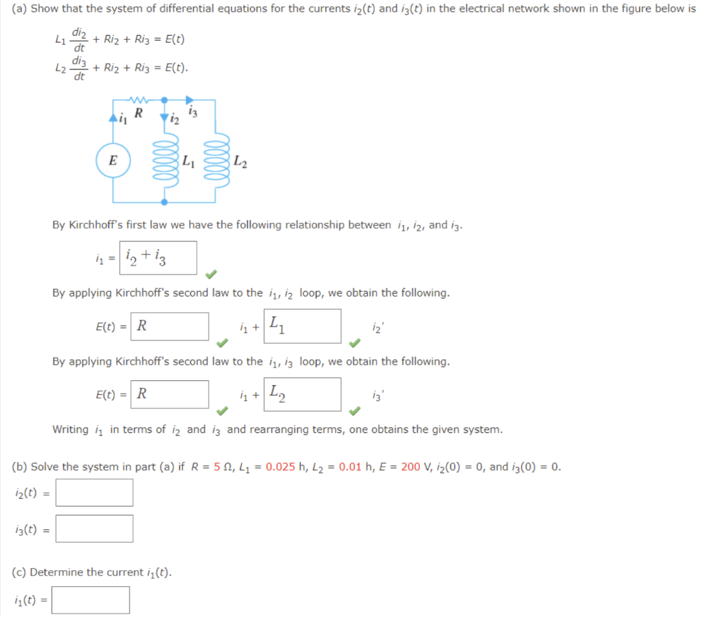 (a) Show that the system of differential equations for the currents i₂(t) and i3(t) in the electrical network shown in the figure below is
diz
L1 + Ri₂ + Ri3 = E(t)
dt
di3
L2 + Ri₂ + Ri3 = E(t).
dt
Ail
13(t) =
E
R
1₂
13
L₁
(c) Determine the current i₁(t).
1₁ (t) =
00000
L₂
By Kirchhoff's first law we have the following relationship between 1₁, 12, and 13.
/1
i= 12 +13
By applying Kirchhoff's second law to the 1₁, 12 loop, we obtain the following.
E(t) = R
1₁ + ₁
By applying Kirchhoff's second law to the 1₁, 13 loop, we obtain the following.
E(t) = R
1₁ + 1₂
Writing in terms of 12 and 13 and rearranging terms, one obtains the given system.
(b) Solve the system in part (a) if R = 52, L₁= 0.025 h, L₂ = 0.01 h, E = 200 V, i₂(0) = 0, and i3(0) = 0.
i₂(t) =
13'