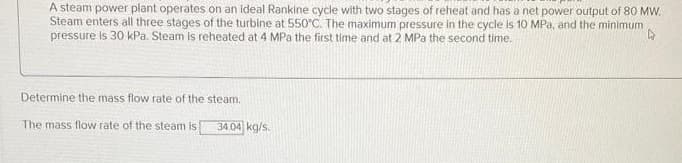 A steam power plant operates on an ideal Rankine cycle with two stages of reheat and has a net power output of 80 MW.
Steam enters all three stages of the turbine at 550°C. The maximum pressure in the cycle is 10 MPa, and the minimum
pressure is 30 kPa. Steam is reheated at 4 MPa the first time and at 2 MPa the second time.
4
Determine the mass flow rate of the steam.
The mass flow rate of the steam is
34.04 kg/s.