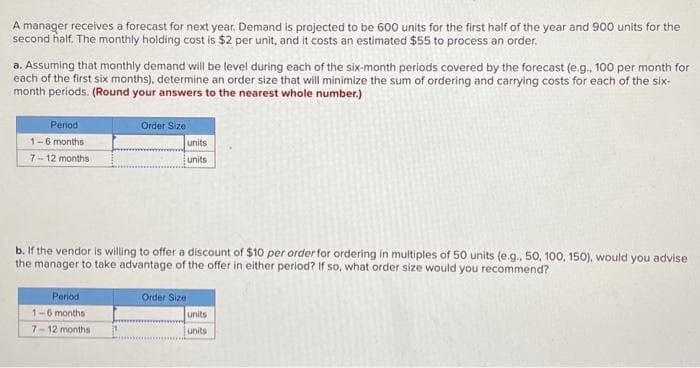 A manager receives a forecast for next year. Demand is projected to be 600 units for the first half of the year and 900 units for the
second half. The monthly holding cost is $2 per unit, and it costs an estimated $55 to process an order.
a. Assuming that monthly demand will be level during each of the six-month periods covered by the forecast (e.g., 100 per month for
each of the first six months), determine an order size that will minimize the sum of ordering and carrying costs for each of the six-
month periods. (Round your answers to the nearest whole number.)
Period
1-6 months
7-12 months
Order Size
Period
1-6 months
7-12 months.
units
units
b. If the vendor is willing to offer a discount of $10 per order for ordering in multiples of 50 units (e.g., 50, 100, 150), would you advise
the manager to take advantage of the offer in either period? If so, what order size would you recommend?
Order Size
units
units