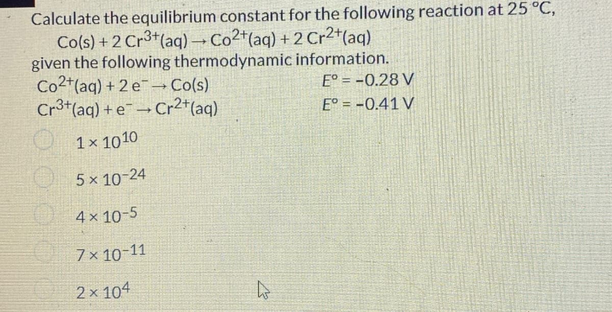 Calculate the equilibrium constant for the following reaction at 25 °C,
Co(s) +2 Cr3+ (aq) → Co2+ (aq) + 2 Cr2+ (aq)
given the following thermodynamic
Co2+(aq) +2e → Co(s)
Cr3+ (aq) + e-Cr²+ (aq)
1x 1010
5 × 10-24
4 x 10-5
7x 10-11
2x104
EX
information.
E°= -0.28 V
E° = -0.41 V