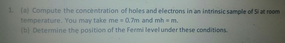 1. (a) Compute the concentration of holes and electrons in an intrinsic sample of Si at room
temperature. You may take me = 0.7m and mh = m.
(b) Determine the position of the Fermi level under these conditions.