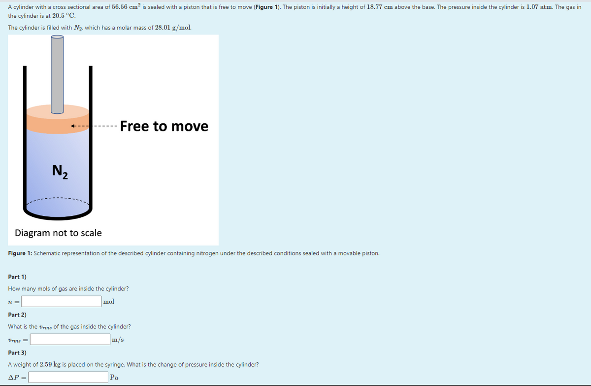 A cylinder with a cross sectional area of 56.56 cm² is sealed with a piston that is free to move (Figure 1). The piston is initially a height of 18.77 cm above the base. The pressure inside the cylinder is 1.07 atm. The gas in
the cylinder is at 20.5 °C.
The cylinder is filled with N₂, which has a molar mass of 28.01 g/mol.
Diagram not to scale
N₂
Figure 1: Schematic representation of the described cylinder containing nitrogen under the described conditions sealed with a movable piston.
n =
Free to move
Part 1)
How many mols of gas are inside the cylinder?
mol
Vrms =
Part 2)
What is the Urms of the gas inside the cylinder?
m/s
Part 3)
A weight of 2.59 kg is placed on the syringe. What is the change of pressure inside the cylinder?
ΔΡ
Pa
