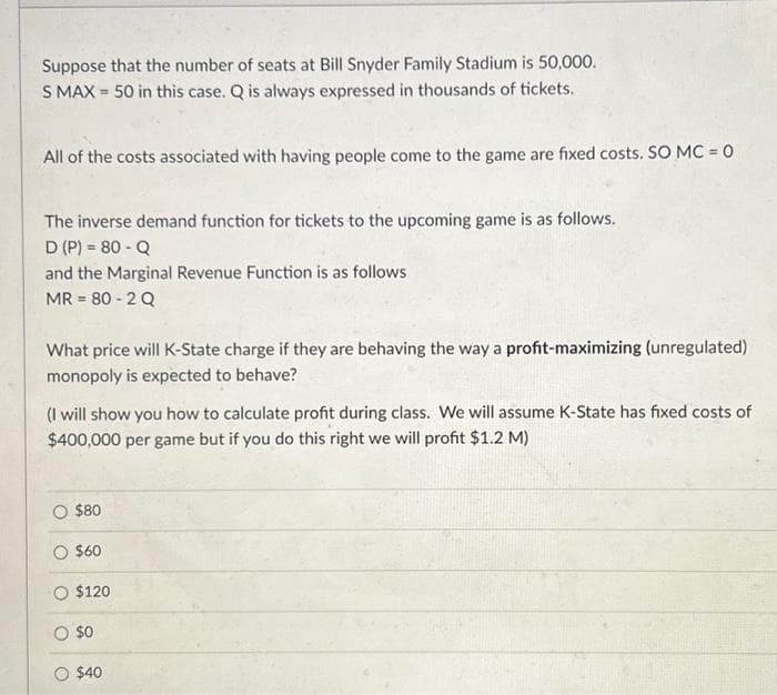 Suppose that the number of seats at Bill Snyder Family Stadium is 50,000.
S MAX 50 in this case. Q is always expressed in thousands of tickets.
-
All of the costs associated with having people come to the game are fixed costs. SO MC = 0
The inverse demand function for tickets to the upcoming game is as follows.
D (P) = 80 - Q
and the Marginal Revenue Function is as follows
MR = 80 - 2 Q
What price will K-State charge if they are behaving the way a profit-maximizing (unregulated)
monopoly is expected to behave?
(I will show you how to calculate profit during class. We will assume K-State has fixed costs of
$400,000 per game but if you do this right we will profit $1.2 M)
O $80
O $60
O $120
O $0
$40