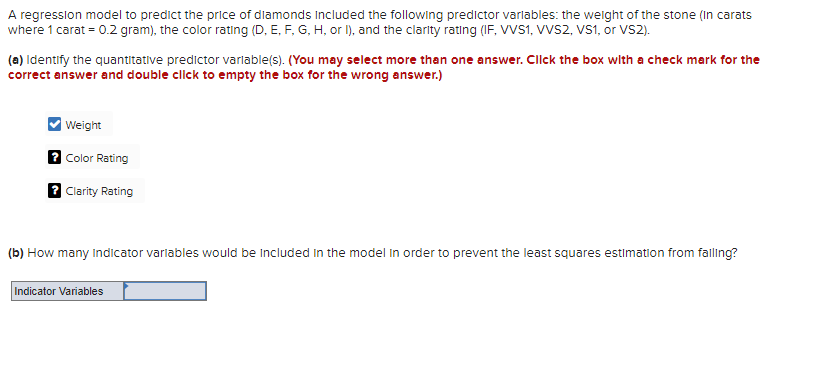 A regression model to predict the price of diamonds Included the following predictor variables: the weight of the stone (in carats
where 1 carat = 0.2 gram), the color rating (D, E, F, G, H, or I), and the clarity rating (IF, VVS1, VVS2, VS1, or VS2).
(a) Identify the quantitative predictor variable(s). (You may select more than one answer. Click the box with a check mark for the
correct answer and double click to empty the box for the wrong answer.)
Weight
? Color Rating
? Clarity Rating
(b) How many Indicator variables would be included in the model in order to prevent the least squares estimation from falling?
Indicator Variables