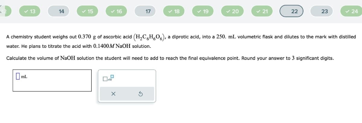 ✓ 13
14
mL
✓ 15
✓ 16
17
☐x10
✓ 18
✓ 19
✓ 20
✓ 21
22
23
A chemistry student weighs out 0.370 g of ascorbic acid (H₂C6H606), a diprotic acid, into a 250. mL volumetric flask and dilutes to the mark with distilled
water. He plans to titrate the acid with 0.1400M NaOH solution.
Calculate the volume of NaOH solution the student will need to add to reach the final equivalence point. Round your answer to 3 significant digits.
✓ 24