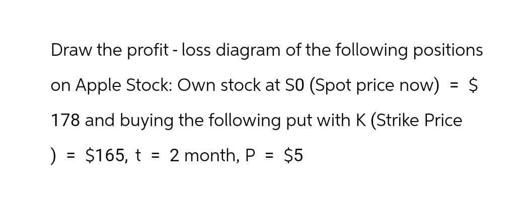 Draw the profit - loss diagram of the following positions
on Apple Stock: Own stock at S0 (Spot price now)
=
178 and buying the following put with K (Strike Price
) = $165, t = 2 month, P = $5
$