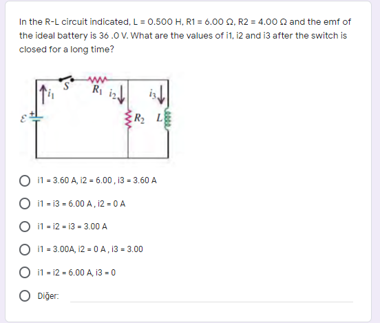 In the R-L circuit indicated, L= 0.500 H, R1 = 6.00 Q, R2 = 4.00 Q and the emf of
the ideal battery is 36 .0 V. What are the values of i1, i2 and i3 after the switch is
closed for a long time?
ER L
O 11 = 3.60 A, 12 = 6.00 , 13 = 3.60 A
i1 = 13 = 6.00 A, 12 = 0 A
O 11 - 12 = 13 = 3.00 A
O 11 = 3.00A, 12 = 0 A , 13 = 3.00
O i1 = 12 = 6.00 A, 13 = 0
O Diğer:
eeee
