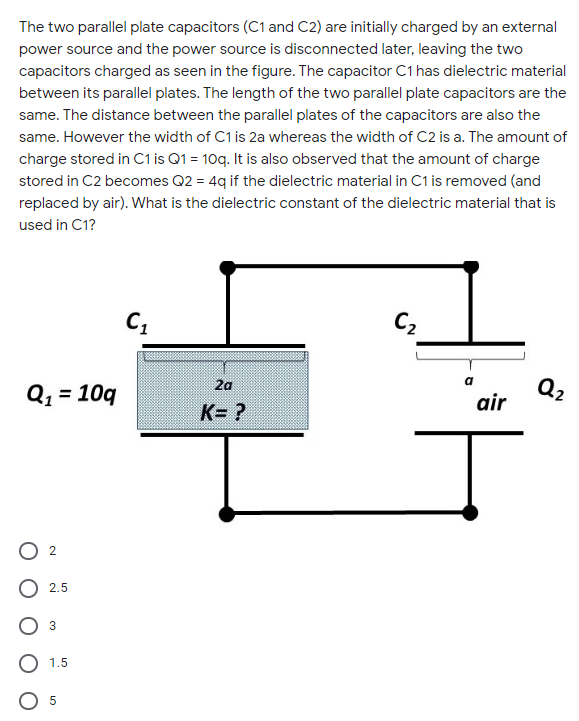 The two parallel plate capacitors (C1 and C2) are initially charged by an external
power source and the power source is disconnected later, leaving the two
capacitors charged as seen in the figure. The capacitor C1 has dielectric material
between its parallel plates. The length of the two parallel plate capacitors are the
same. The distance between the parallel plates of the capacitors are also the
same. However the width of C1 is 2a whereas the width of C2 is a. The amount of
charge stored in C1 is Q1 = 10q. It is also observed that the amount of charge
stored in C2 becomes Q2 = 4q if the dielectric material in C1 is removed (and
replaced by air). What is the dielectric constant of the dielectric material that is
used in C1?
