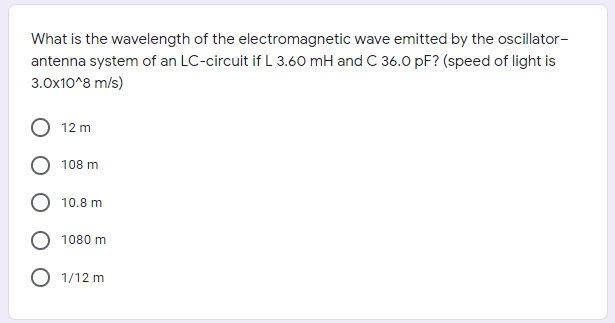 What is the wavelength of the electromagnetic wave emitted by the oscillator-
antenna system of an LC-circuit if L 3.60 mH and C 36.0 pF? (speed of light is
3.0x10^8 m/s)
12 m
108 m
O 10.8 m
1080 m
O 1/12 m
