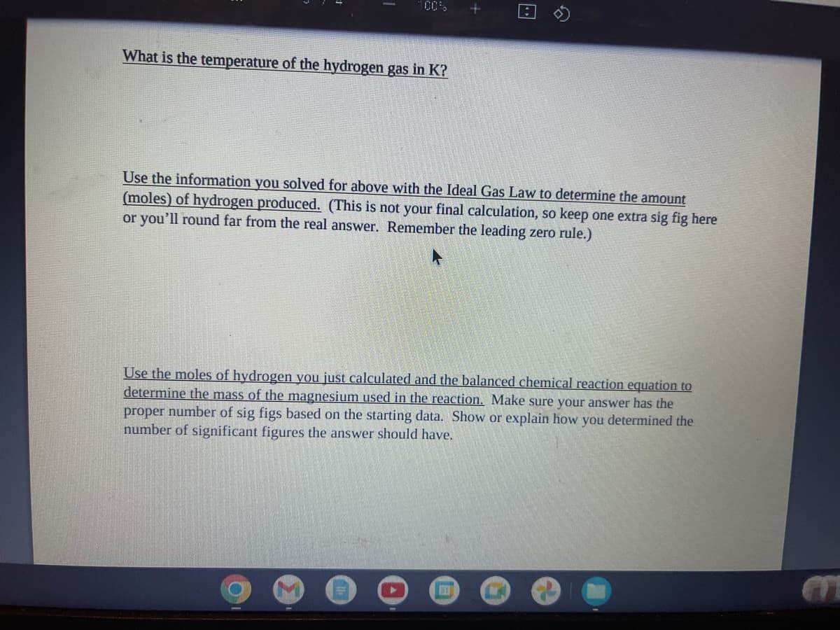 What is the temperature of the hydrogen gas in K?
Use the information you solved for above with the Ideal Gas Law to determine the amount
(moles) of hydrogen produced. (This is not your final calculation, so keep one extra sig fig here
or you'll round far from the real answer. Remember the leading zero rule.)
Use the moles of hydrogen you just calculated and the balanced chemical reaction equation to
determine the mass of the magnesium used in the reaction. Make sure your answer has the
proper number of sig figs based on the starting data. Show or explain how you determined the
number of significant figures the answer should have.
