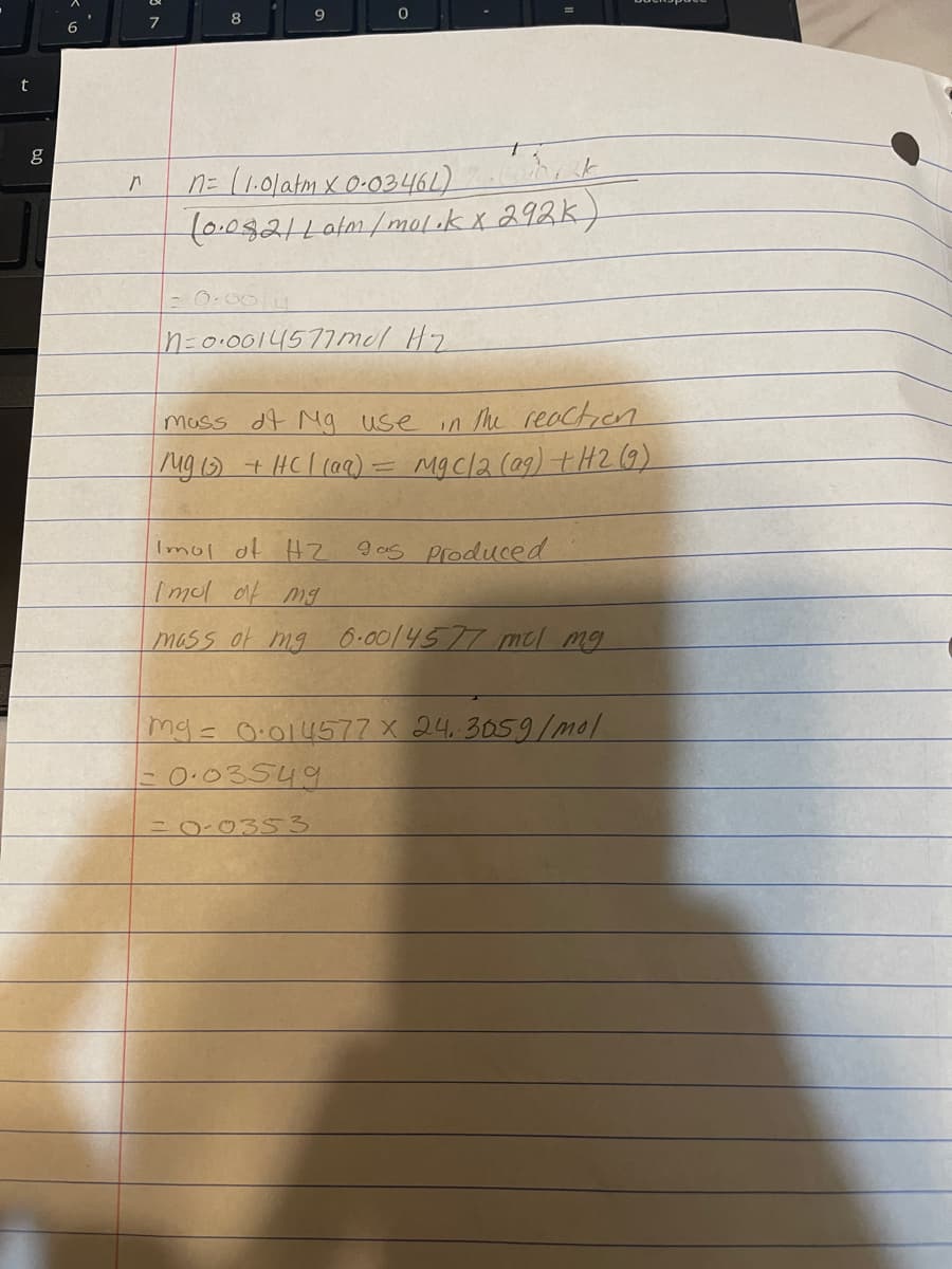 7
8
t
n= (1.01atm x 0-03461) k
(0.092/Lalm/mol .k x 292k)
- 0.00
n=0.0014577mel Hz
in the reaction
Mgcl2 (a9) tH2 9)
mass df Mg use
ng ) + HCl (aa)
Imol of H2
9as produced
Imol af mg
mass of mg O-00/4577 md mg
mg=O:014577x 24.3059/mol
0.03549
=0-0353
