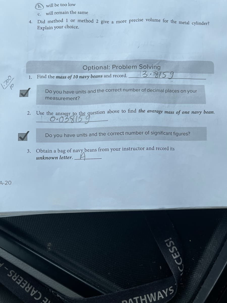 1.700
4-20
al
4.
b. will be too low
C.
will remain the same
Did method 1 or method 2 give a more precise volume for the metal cylinder?
Explain your choice.
Optional: Problem Solving
13.8159
1. Find the mass of 10 navy beans and record.
Do you have units and the correct number of decimal places on your
measurement?
2. Use the answer to the question above to find the average mass of one navy bean.
16.038159
Do you have units and the correct number of significant figures?
3. Obtain a bag of navy beans from your instructor and record its
unknown letter.
CCESS!
is
OTHWAYS