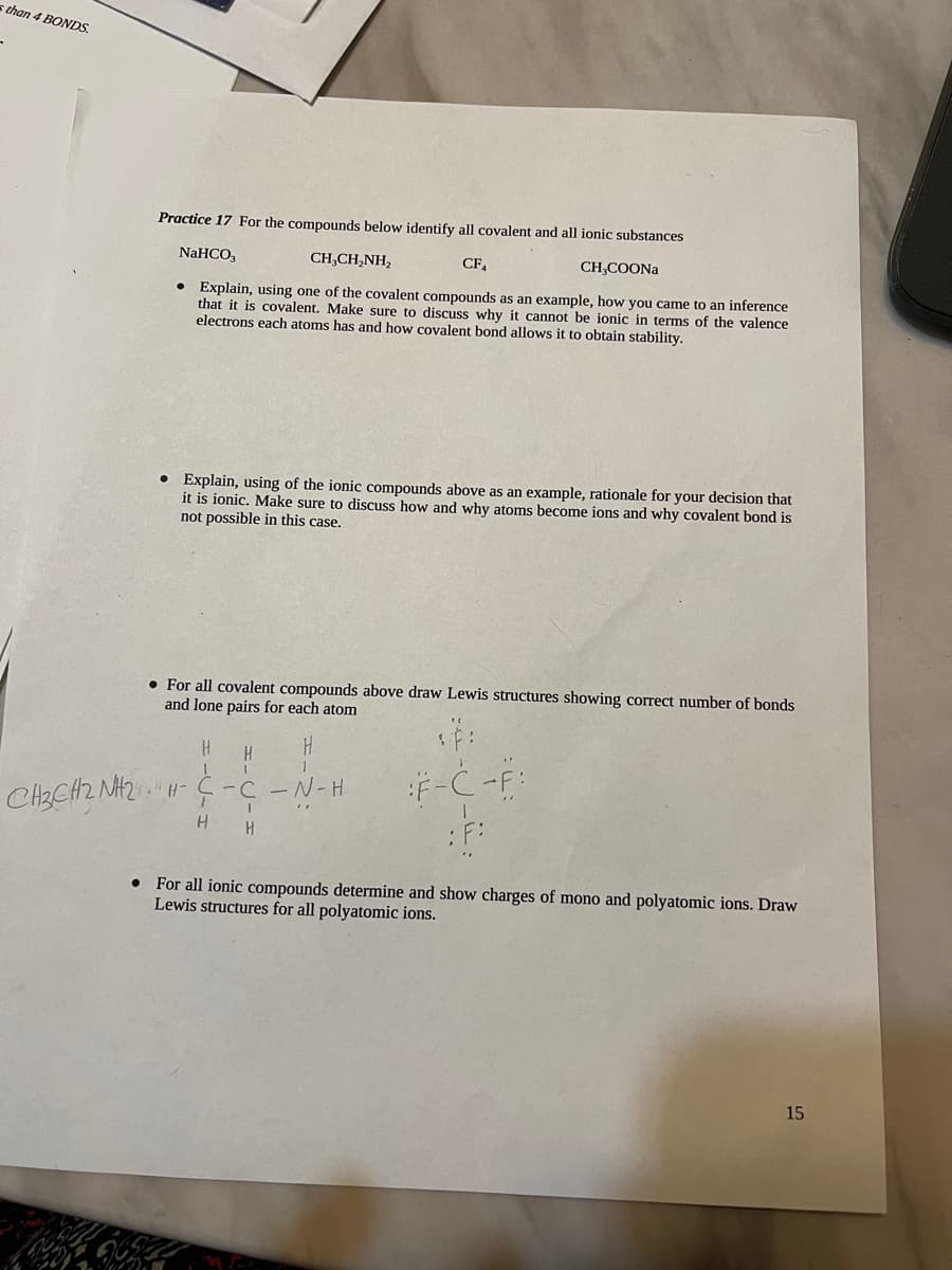 s than 4 BONDS
CH3CH2 NH2
Practice 17 For the compounds below identify all covalent and all ionic substances
NaHCO3
CH,CH,NH,
CF₁
CH3COONa
Explain, using one of the covalent compounds as an example, how you came to an inference
that it is covalent. Make sure to discuss why it cannot be ionic in terms of the valence
electrons each atoms has and how covalent bond allows it to obtain stability.
●
●
Explain, using of the ionic compounds above as an example, rationale for your decision that
it is ionic. Make sure to discuss how and why atoms become ions and why covalent bond is
not possible in this case.
• For all covalent compounds above draw Lewis structures showing correct number of bonds
and lone pairs for each atom
H
H
NH-
0202
H
H
I
-C-N-H
I
H
"
F-C-F:
: F:
• For all ionic compounds determine and show charges of mono and polyatomic ions. Draw
Lewis structures for all polyatomic ions.
15