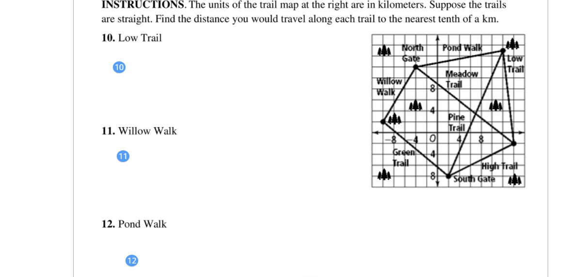 INSTRUCTIONS. The units of the trail map at the right are in kilometers. Suppose the trails
are straight. Find the distance you would travel along each trail to the nearest tenth of a km.
10. Low Trail
North
Gate
Pond Walk
tow
Trail
10
Willow
Walk
Meadow
Trail
8
Pine
Trail
11. Willow Walk
Green
Trail
8
11
High Trait
South Gate A
12. Pond Walk
