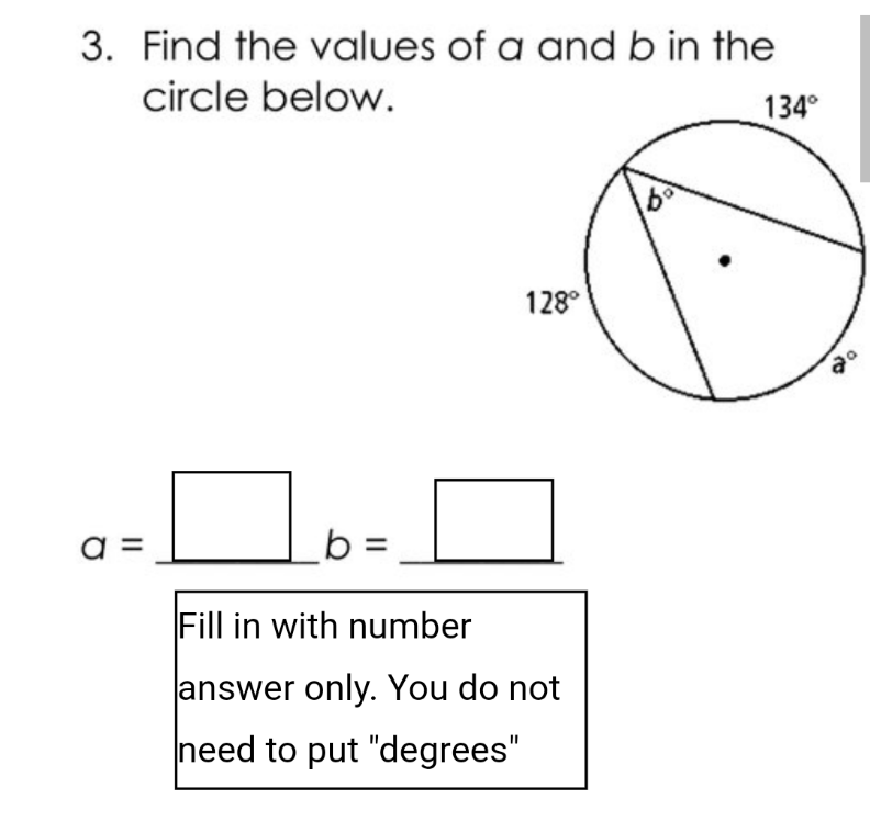 3. Find the values of a and b in the
circle below.
134°
128°
=
b =
Fill in with number
answer only. You do not
need to put "degrees"
