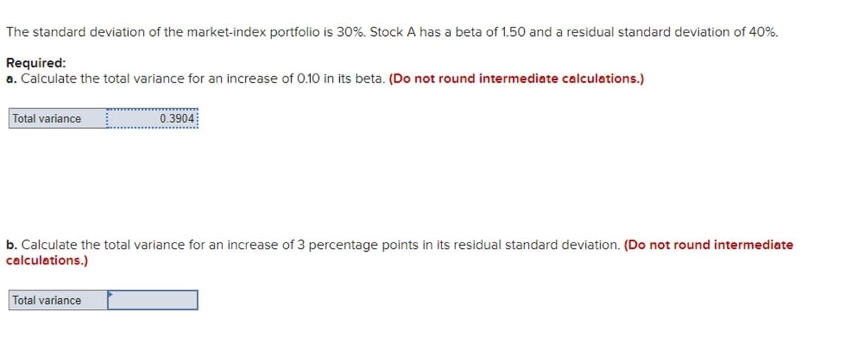 The standard deviation of the market-index portfolio is 30%. Stock A has a beta of 1.50 and a residual standard deviation of 40%.
Required:
a. Calculate the total variance for an increase of 0.10 in its beta. (Do not round intermediate calculations.)
Total variance
0.3904
b. Calculate the total variance for an increase of 3 percentage points in its residual standard deviation. (Do not round intermediate
calculations.)
Total variance