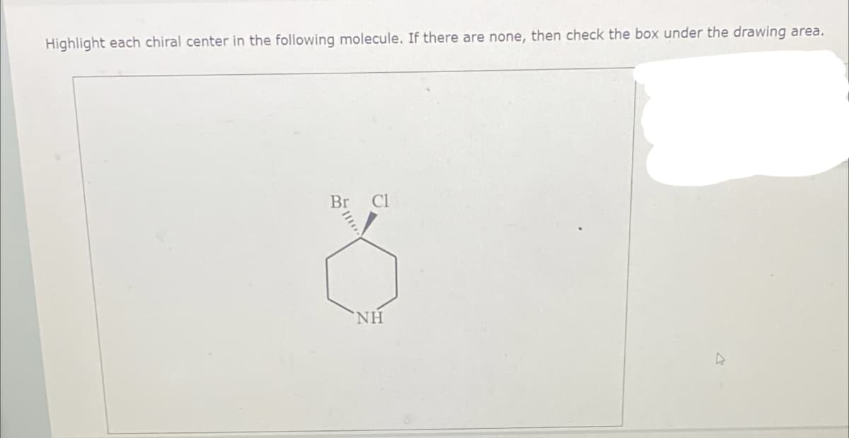 Highlight each chiral center in the following molecule. If there are none, then check the box under the drawing area.
Br Cl
NH