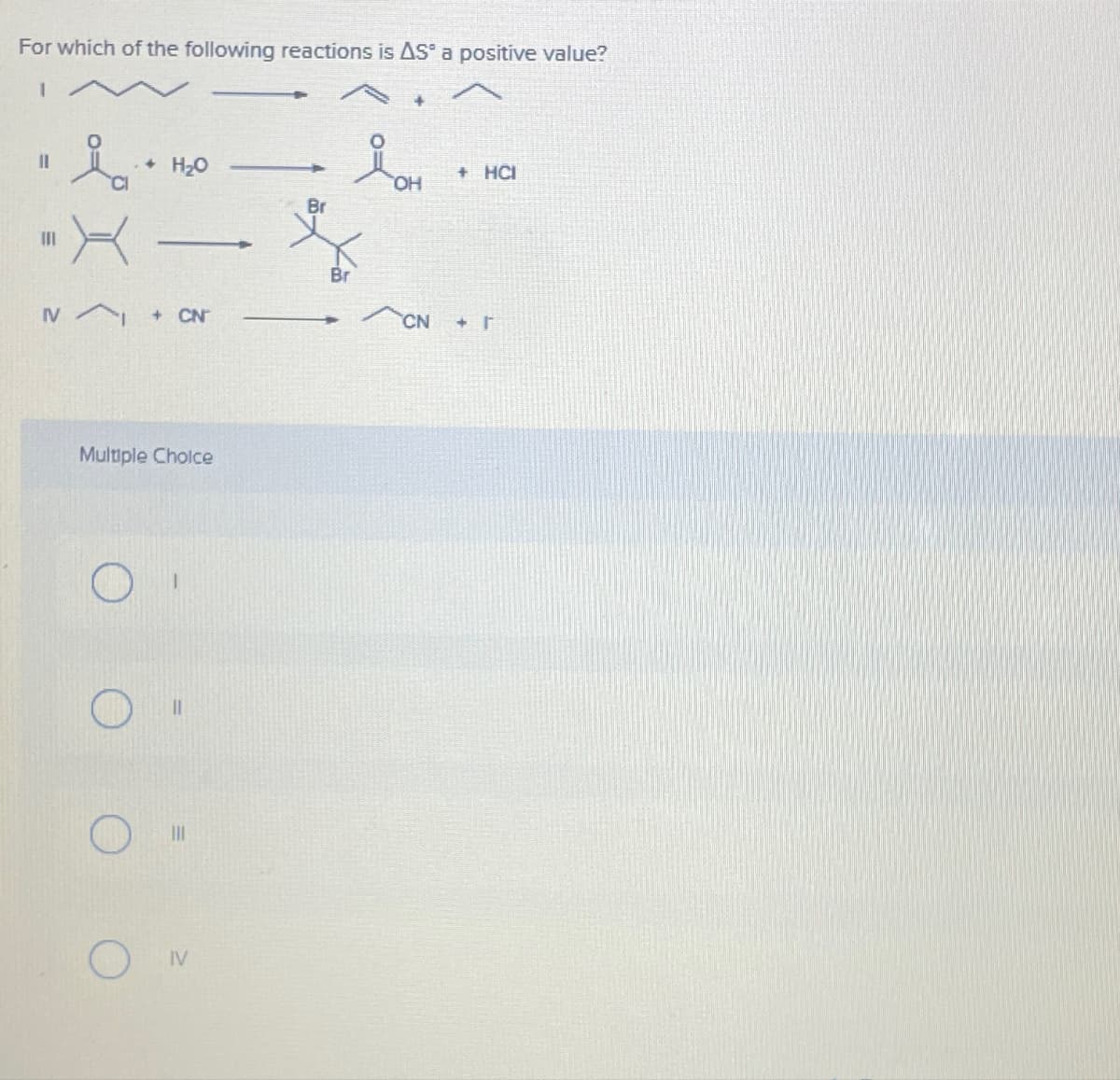 For which of the following reactions is AS a positive value?
||
111
i
H₂O
▬▬▬▬▬▬▬▬▬▬▬▬
IV + CN
O
Multiple Choice
IV
Br
Br
im
OH
+ HCI