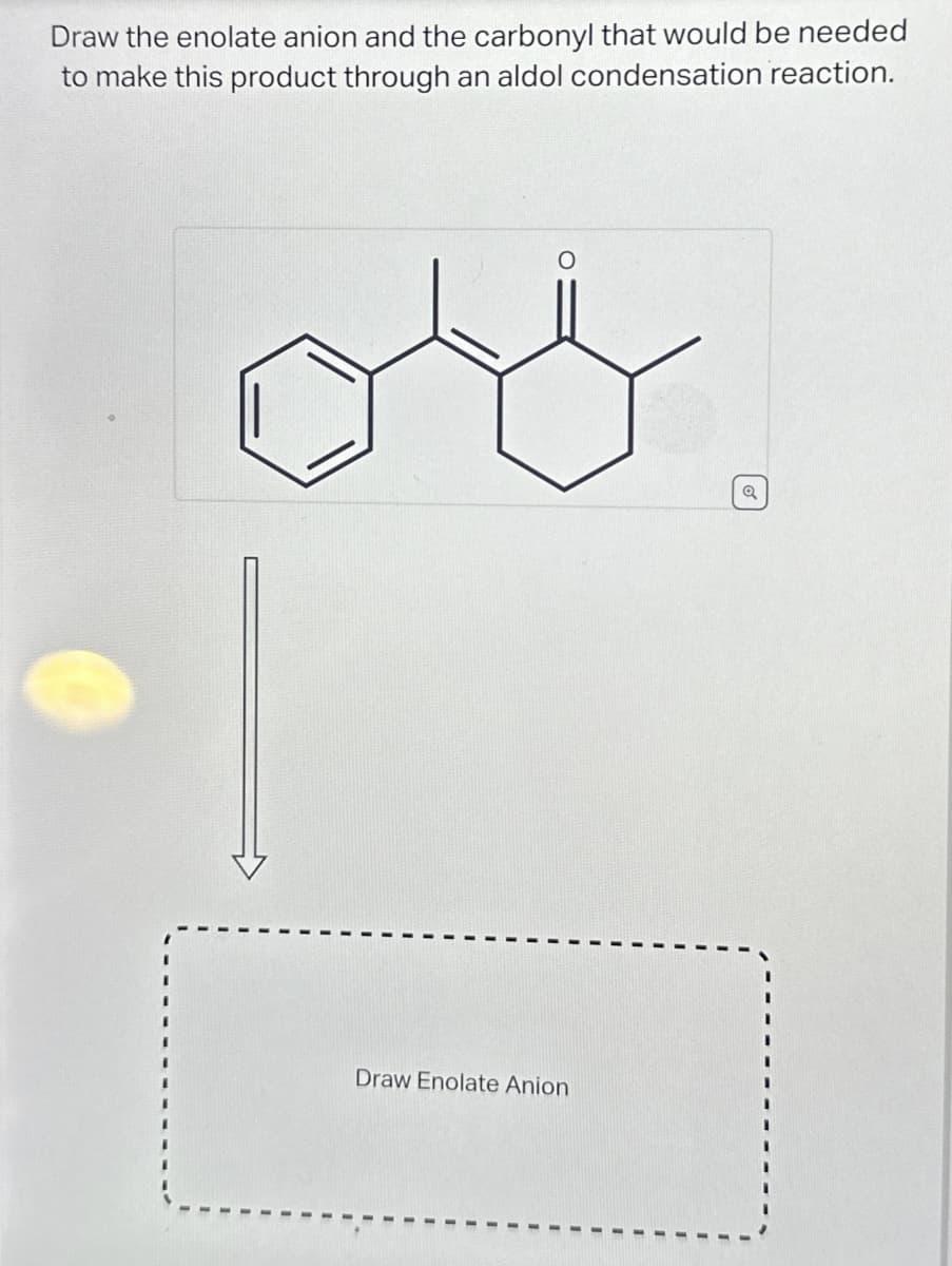 Draw the enolate anion and the carbonyl that would be needed
to make this product through an aldol condensation reaction.
O
oo
Draw Enolate Anion
Q