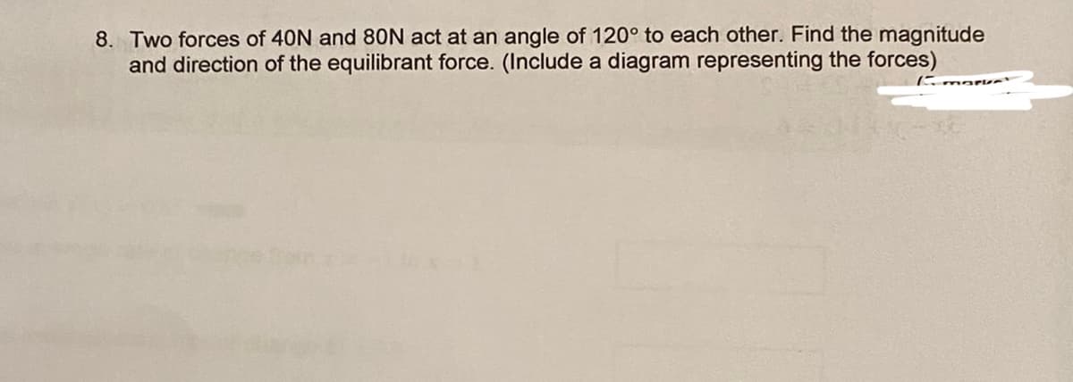 8. Two forces of 40N and 80N act at an angle of 120° to each other. Find the magnitude
and direction of the equilibrant force. (Include a diagram representing the forces)