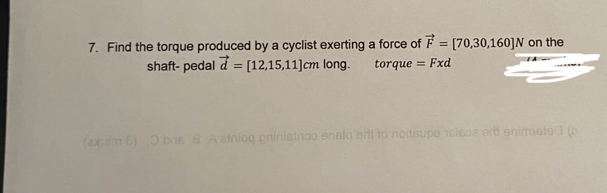 7. Find the torque produced by a cyclist exerting a force of F = [70,30,160]N on the
shaft- pedal a= [12,15,11] cm long.
-
torque = Fxd
(axham E) O brs 8 A atnioq goinisinoo ensia eri to noitsupe telesa ert enimated (o