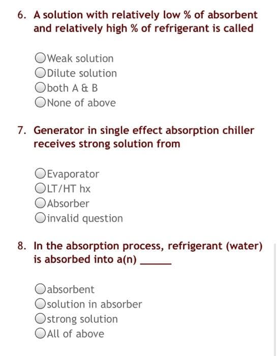 6. A solution with relatively low % of absorbent
and relatively high % of refrigerant is called
OWeak solution
ODilute solution
Oboth A & B
ONone of above
7. Generator in single effect absorption chiller
receives strong solution from
OEvaporator
OLT/HT hx
OAbsorber
Oinvalid question
8. In the absorption process, refrigerant (water)
is absorbed into a(n)
Oabsorbent
Osolution in absorber
Ostrong solution
OAll of above
