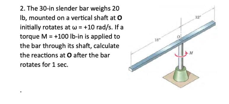 2. The 30-in slender bar weighs 20
Ib, mounted on a vertical shaft at O
initially rotates at w = +10 rad/s. If a
12"
torque M = +100 lb-in is applied to
the bar through its shaft, calculate
%3D
18
the reactions at O after the bar
rotates for 1 sec.
