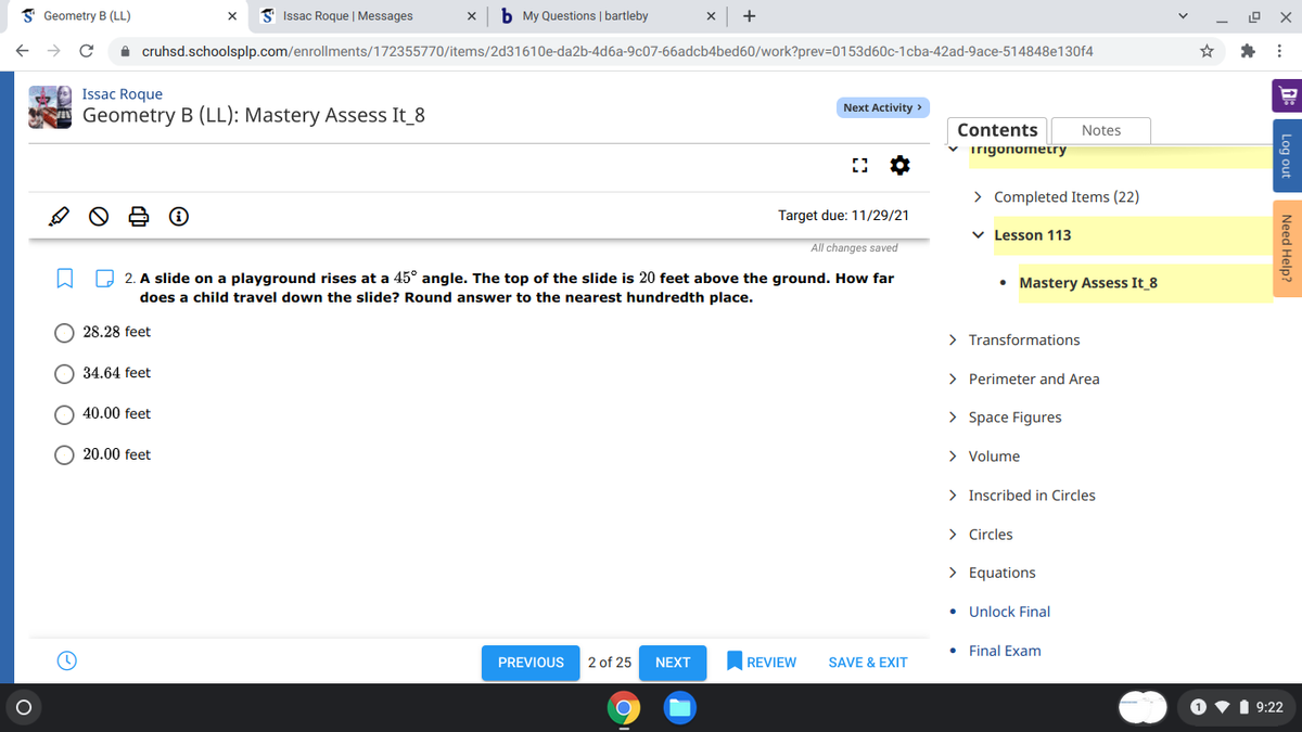 I Geometry B (LL)
I' Issac Roque | Messages
b My Questions | bartleby
+
A cruhsd.schoolsplp.com/enrollments/172355770/items/2d31610e-da2b-4d6a-9c07-66adcb4bed60/work?prev=D0153d60c-1cba-42ad-9ace-514848e130f4
Issac Roque
Next Activity >
Geometry B (LL): Mastery Assess It_8
Contents
v irigonometry
Notes
> Completed Items (22)
Target due: 11/29/21
v Lesson 113
All changes saved
O 2. A slide on a playground rises at a 45° angle. The top of the slide is 20 feet above the ground. How far
• Mastery Assess It 8
does a child travel down the slide? Round answer to the nearest hundredth place.
28.28 feet
> Transformations
O 34.64 feet
> Perimeter and Area
40.00 feet
> Space Figures
20.00 feet
> Volume
> Inscribed in Circles
> Circles
> Equations
• Unlock Final
Final Exam
PREVIOUS
2 of 25
NEXT
REVIEW
SAVE & EXIT
1 9:22
Log out
Need Help?
