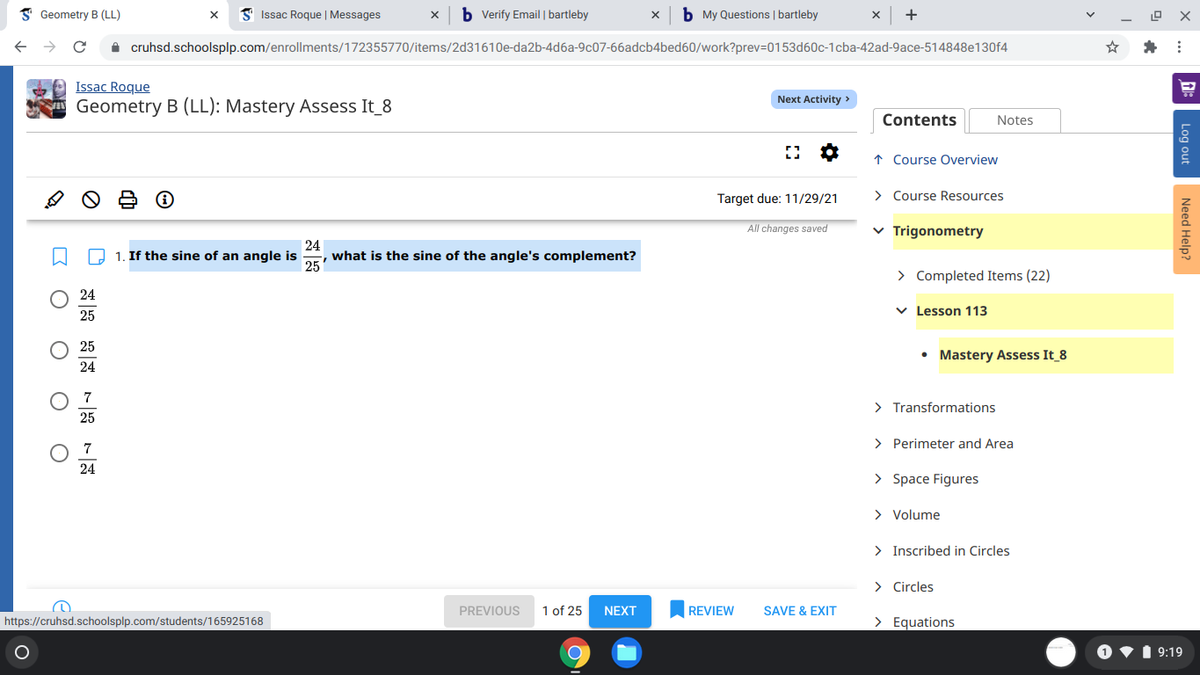 I Geometry B (LL)
Issac Roque | Messages
b Verify Email | bartleby
b My Questions | bartleby
+
A cruhsd.schoolsplp.com/enrollments/172355770/items/2d31610e-da2b-4d6a-9c07-66adcb4bed60/work?prev=D0153d60c-1cba-42ad-9ace-514848e130f4
Issac Roque
Geometry B (LL): Mastery Assess It_8
Next Activity >
Contents
Notes
↑ Course Overview
Target due: 11/29/21
> Course Resources
All changes saved
v Trigonometry
24
, what is the sine of the angle's complement?
25
O 1. If the sine of an angle is
> Completed Items (22)
24
v Lesson 113
25
25
• Mastery Assess It_8
24
7
> Transformations
25
> Perimeter and Area
7
24
> Space Figures
> Volume
> Inscribed in Circles
> Circles
PREVIOUS
1 of 25
NEXT
REVIEW
SAVE & EXIT
https://cruhsd.schoolsplp.com/students/165925168
> Equations
1 9:19
Log out
Need Help?
Ο
O O
