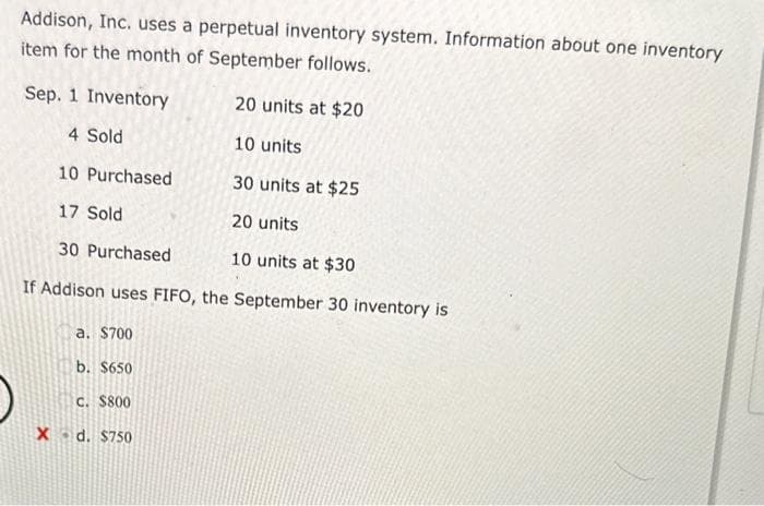 Addison, Inc. uses a perpetual inventory system. Information about one inventory
item for the month of September follows.
Sep. 1 Inventory
20 units at $20
4 Sold
10 units
10 Purchased
30 units at $25
17 Sold
20 units
30 Purchased
10 units at $30
If Addison uses FIFO, the September 30 inventory is
a. $700
b. $650
C. $800
X d. $750