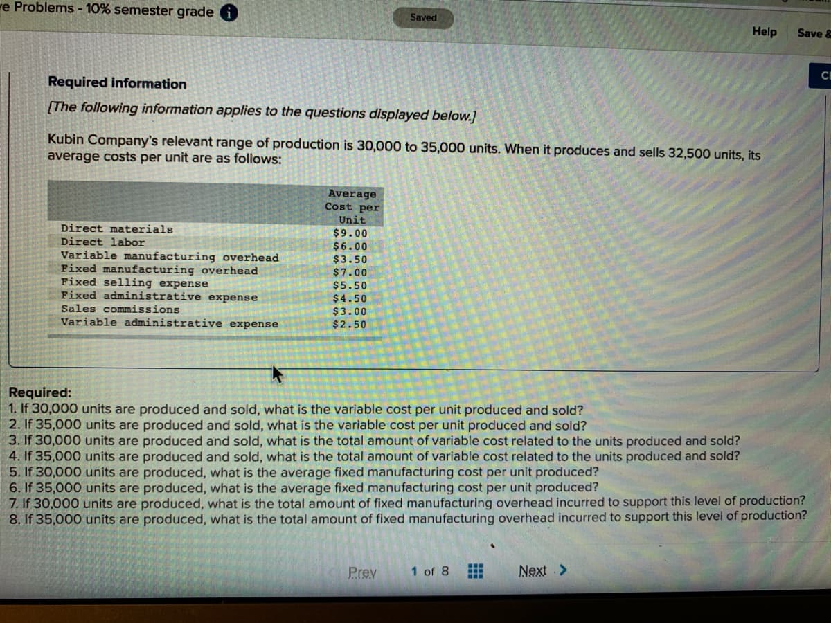 re Problems - 10% semester grade
Saved
Help
Save &
CI
Required information
[The following information applies to the questions displayed below.]
Kubin Company's relevant range of production is 30,000 to 35,000 units. When it produces and sells 32,500 units, its
average costs per unit are as follows:
Average
Cost per
Unit
Direct materials
$9.00
$6.00
$3.50
$7.00
Direct labor
Variable manufacturing overhead
Fixed manufacturing overhead
Fixed selling expense
Fixed administrative expense
Sales commissions
Variable administrative expense
$5.50
$4.50
$3.00
$2.50
Required:
1. If 30,000 units are produced and sold, what is the variable cost per unit produced and sold?
2. If 35,000 units are produced and sold, what is the variable cost per unit produced and sold?
3. If 30,000 units are produced and sold, what is the total amount of variable cost related to the units produced and sold?
4. If 35,000 units are produced and sold, what is the total amount of variable cost related to the units produced and sold?
5. If 30,000 units are produced, what is the average fixed manufacturing cost per unit produced?
6. If 35,000 units are produced, what is the average fixed manufacturing cost per unit produced?
7. If 30,000 units are produced, what is the total amount of fixed manufacturing overhead incurred to support this level of production?
8. If 35,000 units are produced, what is the total amount of fixed manufacturing overhead incurred to support this level of production?
Prev
1 of 8
Next >
