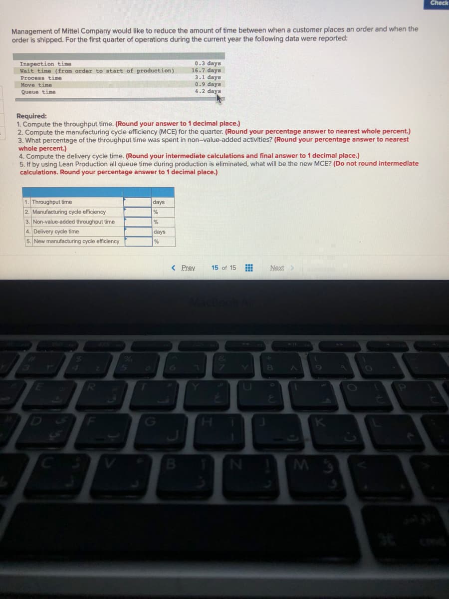 Check
Management of Mittel Company would like to reduce the amount of time between when a customer places an order and when the
order is shipped. For the first quarter of operations during the current year the following data were reported:
0.3 days
16.7 days
3.1 days
0.9 days
4.2 days
Inspection time
Wait time (from order to start of production)
Process time
Move time
Queue time
Required:
1. Compute the throughput time. (Round your answer to 1 decimal place.)
2. Compute the manufacturing cycle efficiency (MCE) for the quarter. (Round your percentage answer to nearest whole percent.)
3. What percentage of the throughput time was spent in non-value-added activities? (Round your percentage answer to nearest
whole percent.)
4. Compute the delivery cycle time. (Round your intermediate calculations and final answer to 1 decimal place.)
5. If by using Lean Production all queue time during production is eliminated, what will be the new MCE? (Do not round intermediate
calculations. Round your percentage answer to 1 decimal place.)
1. Throughput time
days
2. Manufacturing cycle efficiency
3. Non-value-added throughput time
%
4. Delivery cycle time
days
5. New manufacturing cycle efficiency
< Prey
15 of 15
Next>
