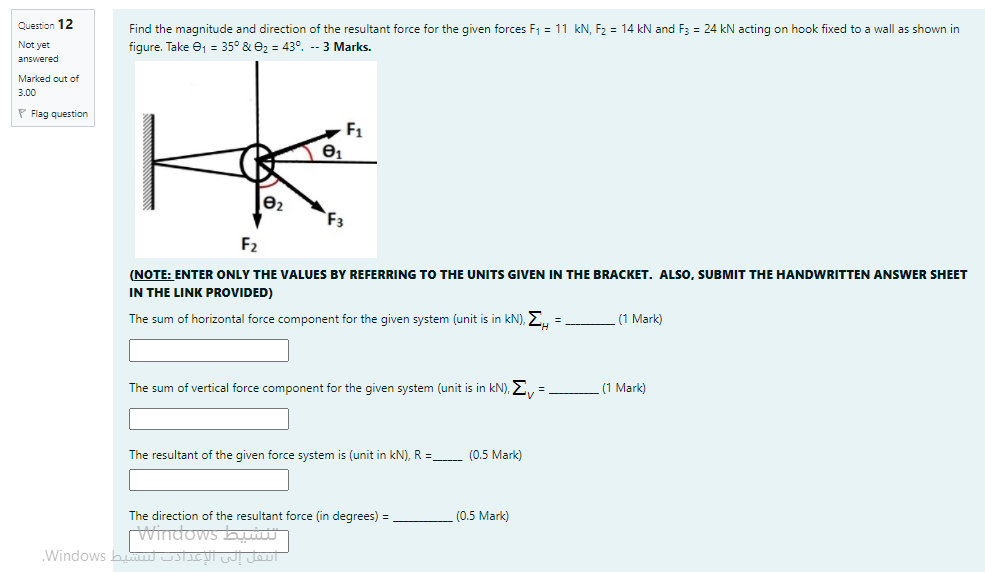 Question 12
Find the magnitude and direction of the resultant force for the given forces F1 = 11 kN, F, = 14 kN and F3 = 24 kN acting on hook fixed to a wall as shown in
figure. Take e, = 35° & e2 = 43°, -- 3 Marks.
Not yet
answered
Marked out of
3.00
P Flag question
F1
F3
F2
(NOTE: ENTER ONLY THE VALUES BY REFERRING TO THE UNITS GIVEN IN THE BRACKET. ALSO, SUBMIT THE HANDWRITTEN ANSWER SHEET
IN THE LINK PROVIDED)
The sum of horizontal force component for the given system (unit is in kN), E,
(1 Mark)
The sum of vertical force component for the given system (unit is in kN), E., =
(1 Mark)
The resultant of the given force system is (unit in kN), R
- (0.5 Mark)
The direction of the resultant force (in degrees) =
(0.5 Mark)
Windows byw
.Windows b U Ulw Jout
