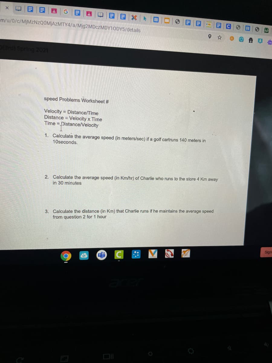 目Xト
m/u/0/c/MJMZNZQ0M]AZMTY4/a/Mjg2MDczMDY10DY5/details
Spring 2021
speed Problems Worksheet #
Velocity = Distance/Time
Distance = Velocity x Time
Time =Distance/Velocity
1. Calculate the average speed (in meters/sec) if a golf cartruns 140 meters in
10seconds.
2. Calculate the average speed (in Km/hr) of Charlie who runs to the store 4 Km away
in 30 minutes
3. Calculate the distance (in Km) that Charlie runs if he maintains the average speed
from question 2 for 1 hour
Sign
