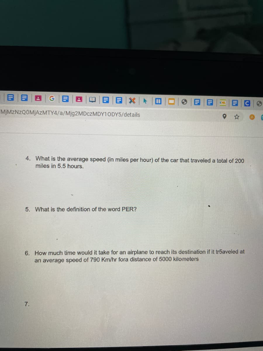 目目
目目X|ト
MJMZNZQ0MJAZMTY4/a/Mjg2MDczMDY10DY5/details
4. What is the average speed (in miles per hour) of the car that traveled a total of 200
miles in 5.5 hours.
5. What is the definition of the word PER?
6. How much time would it take for an airplane to reach its destination if it tr5aveled at
an average speed of 790 Km/hr fora distance of 5000 kilometers
7.

