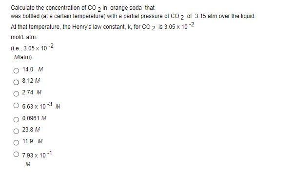 Calculate the concentration of CO 2 in orange soda that
was bottled (at a certain temperature) with a partial pressure of CO 2 of 3.15 atm over the liquid.
At that temperature, the Henry's law constant, k, for CO 2 is 3.05 x 10 -2
mol/L atm.
(1.e., 3.05 x 10 -2
Mlatm)
14.0 M
8.12 M
2.74 M
O 6.63 x 10
M
0.0961 M
23.8 M
11.9 M
7.93 x 10 -1
