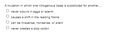 A mutation in which one nitrogenous base is substituted for another..
never occurs in eggs or sperm
causes a shift in the reading frame
can be missense, nonsense, or silent
never creates a stop codon
