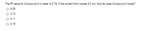 The Rf value for Compound A in water is 0.79. If the solvent front moves 5.2 cm, how far does Compound A travel?
O 6.58
O 2.73
O 4.11
O 0.15
