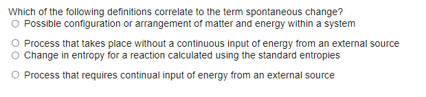 Which of the following definitions correlate to the term spontaneous change?
O Possible configuration or arrangement of matter and energy within a system
O Process that takes place without a continuous input of energy from an external source
Change in entropy for a reaction calculated using the standard entropies
O Process that requires continual input of energy from an external source
